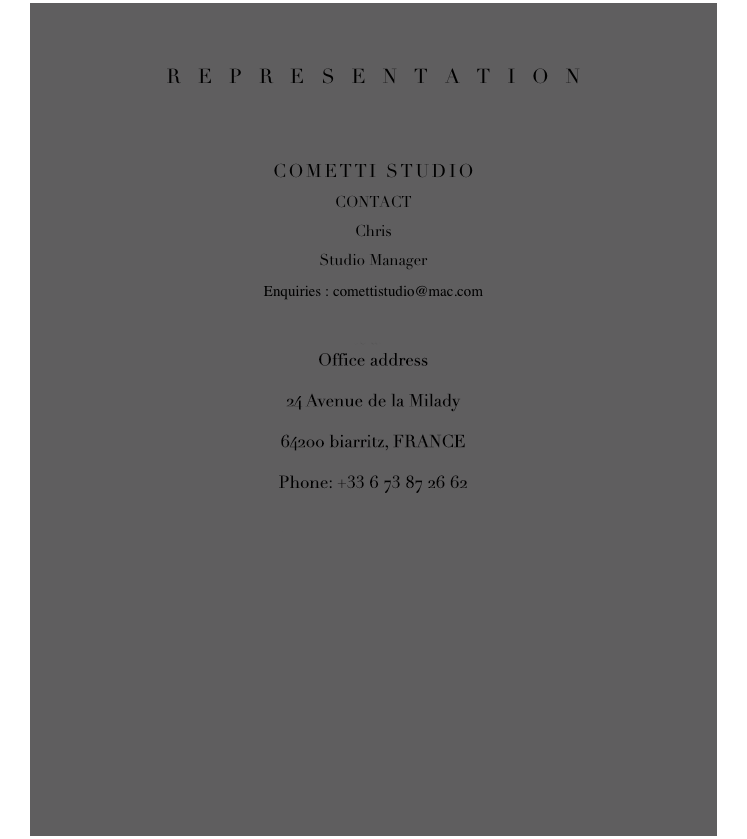 REPRESENTATION


COMETTI STUDIO
CONTACT
ChrisStudio Manager
￼
Office address
47 rue de Bretagne
75003 Paris, FRANCE
Phone :   + 33 1 75 50 08 95
Mobile : + 33 6 27 30 62 03


AUSTRALIA/ASIA
CONTACT
Maree 
￼
Office address 
PO BOX 429 Woollhara 
1350 Sydney, AUSTRALIA
Ph : +61 413 878 000